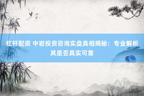 杠杆配资 中岩投资咨询实盘真相揭秘：专业解析其是否真实可靠