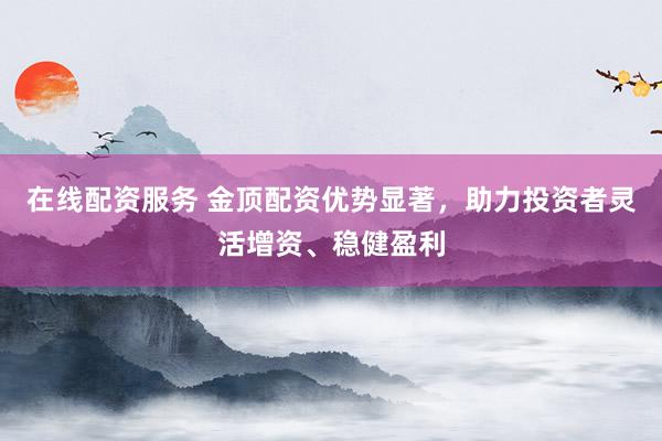 在线配资服务 金顶配资优势显著，助力投资者灵活增资、稳健盈利