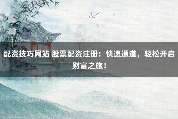 配资技巧网站 股票配资注册：快速通道，轻松开启财富之旅！
