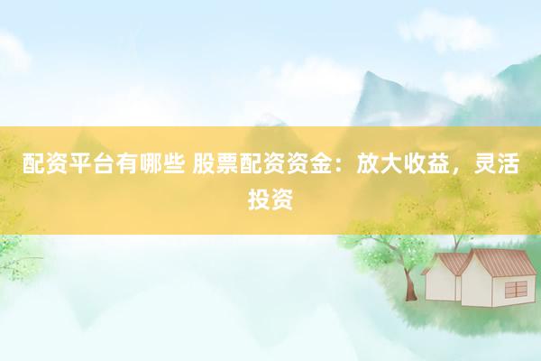 配资平台有哪些 股票配资资金：放大收益，灵活投资