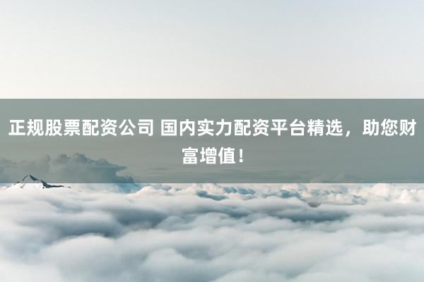 正规股票配资公司 国内实力配资平台精选，助您财富增值！