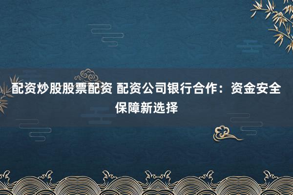 配资炒股股票配资 配资公司银行合作：资金安全保障新选择