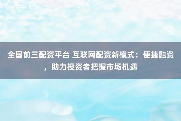 全国前三配资平台 互联网配资新模式：便捷融资，助力投资者把握市场机遇