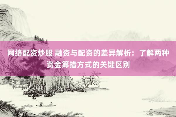 网络配资炒股 融资与配资的差异解析：了解两种资金筹措方式的关键区别