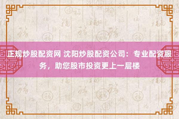 正规炒股配资网 沈阳炒股配资公司：专业配资服务，助您股市投资更上一层楼