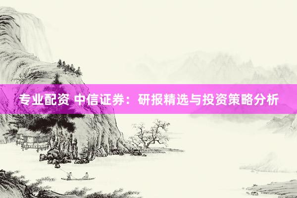专业配资 中信证券：研报精选与投资策略分析