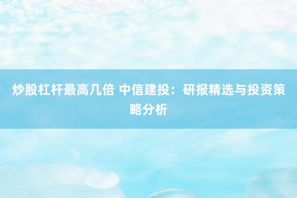 炒股杠杆最高几倍 中信建投：研报精选与投资策略分析