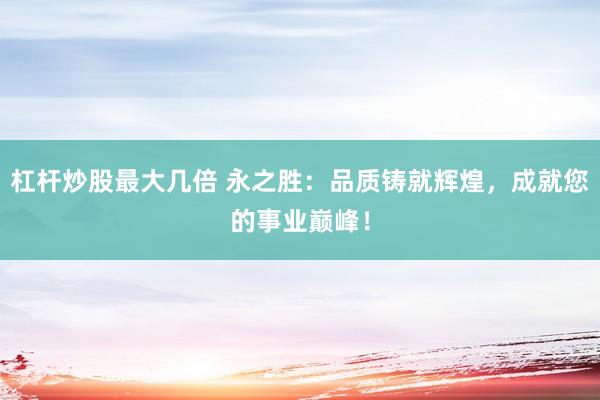 杠杆炒股最大几倍 永之胜：品质铸就辉煌，成就您的事业巅峰！