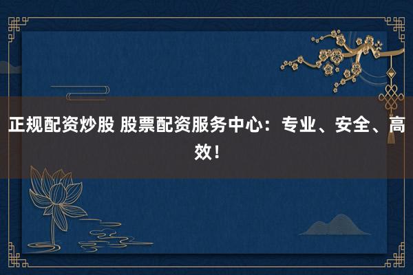 正规配资炒股 股票配资服务中心：专业、安全、高效！