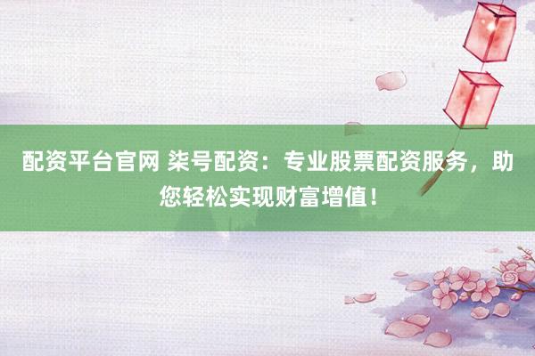 配资平台官网 柒号配资：专业股票配资服务，助您轻松实现财富增值！