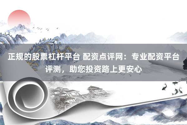 正规的股票杠杆平台 配资点评网：专业配资平台评测，助您投资路上更安心