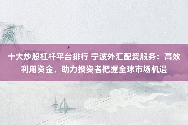 十大炒股杠杆平台排行 宁波外汇配资服务：高效利用资金，助力投资者把握全球市场机遇