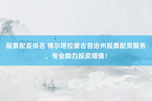 股票配资排名 博尔塔拉蒙古自治州股票配资服务，专业助力投资增值！