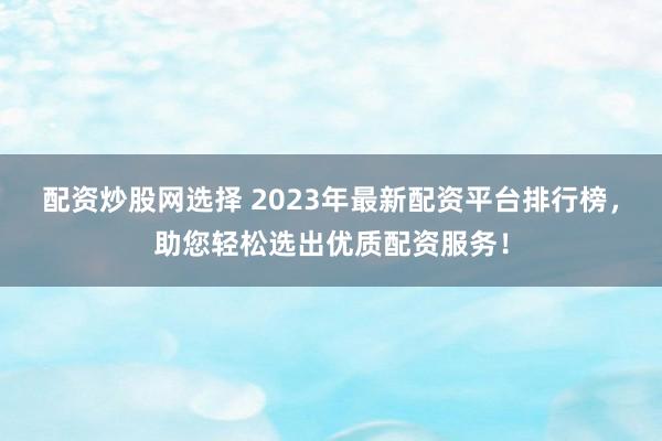 配资炒股网选择 2023年最新配资平台排行榜，助您轻松选出优质配资服务！