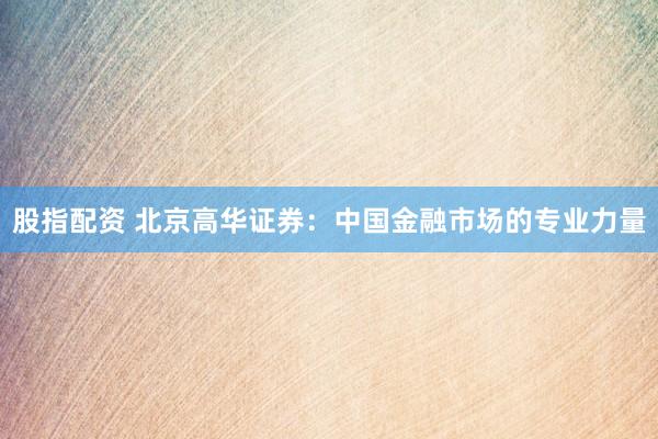 股指配资 北京高华证券：中国金融市场的专业力量