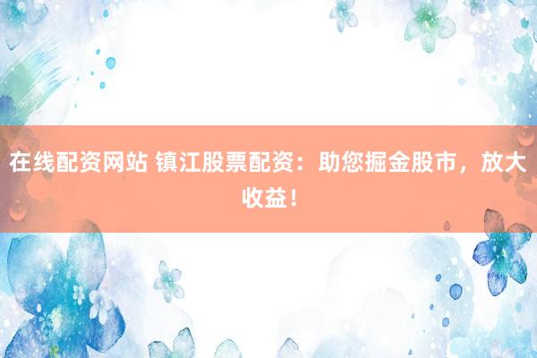 在线配资网站 镇江股票配资：助您掘金股市，放大收益！