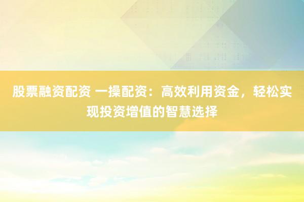 股票融资配资 一操配资：高效利用资金，轻松实现投资增值的智慧选择