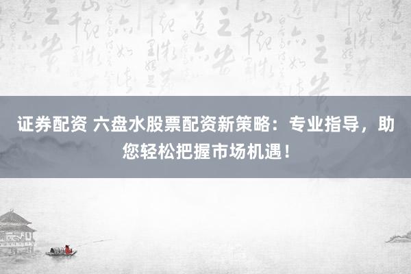 证券配资 六盘水股票配资新策略：专业指导，助您轻松把握市场机遇！