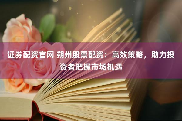 证券配资官网 朔州股票配资：高效策略，助力投资者把握市场机遇