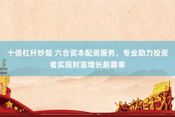 十倍杠杆炒股 六合资本配资服务,专业助力投资者实现财富增长新篇章