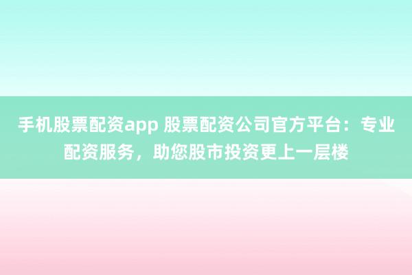 手机股票配资app 股票配资公司官方平台：专业配资服务，助您股市投资更上一层楼
