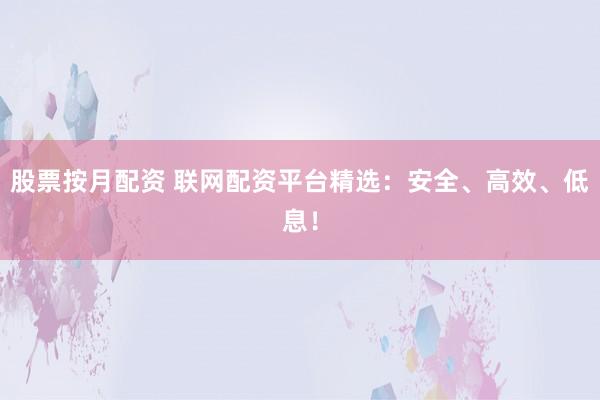 股票按月配资 联网配资平台精选：安全、高效、低息！