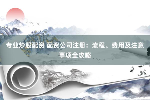 专业炒股配资 配资公司注册：流程、费用及注意事项全攻略