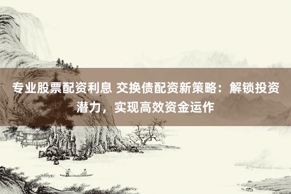 专业股票配资利息 交换债配资新策略：解锁投资潜力，实现高效资金运作