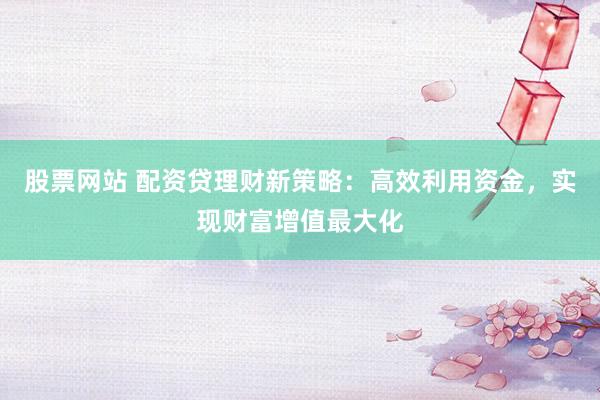 股票网站 配资贷理财新策略：高效利用资金，实现财富增值最大化