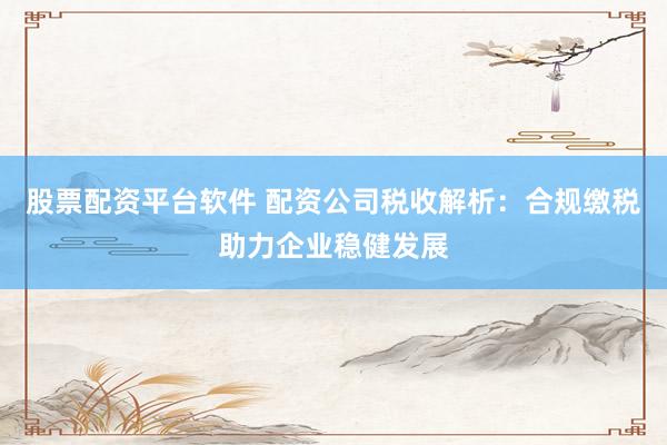 股票配资平台软件 配资公司税收解析：合规缴税助力企业稳健发展