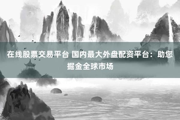 在线股票交易平台 国内最大外盘配资平台：助您掘金全球市场