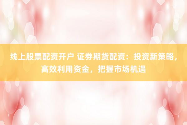 线上股票配资开户 证劵期货配资：投资新策略，高效利用资金，把握市场机遇