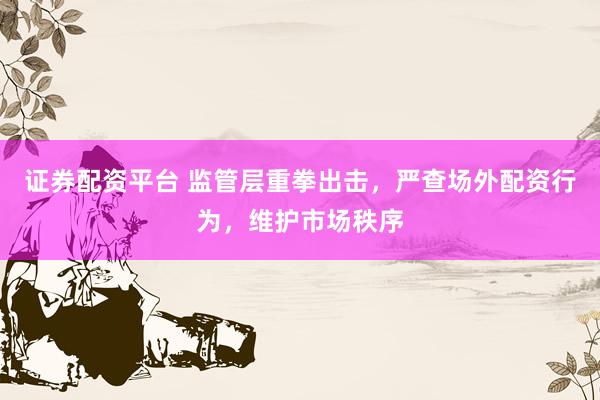 证券配资平台 监管层重拳出击，严查场外配资行为，维护市场秩序