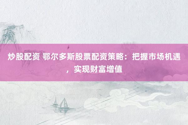 炒股配资 鄂尔多斯股票配资策略：把握市场机遇，实现财富增值