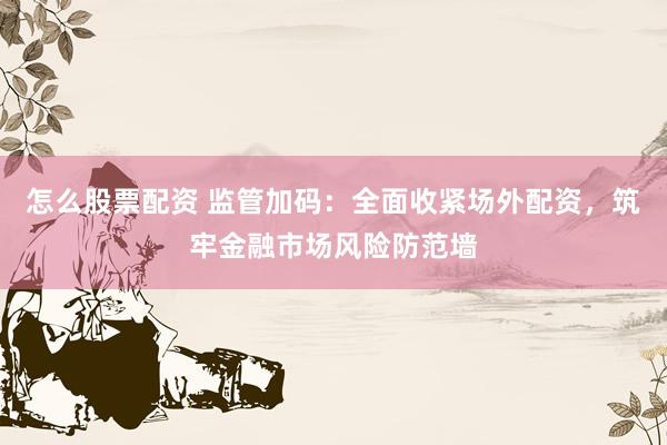 怎么股票配资 监管加码：全面收紧场外配资，筑牢金融市场风险防范墙