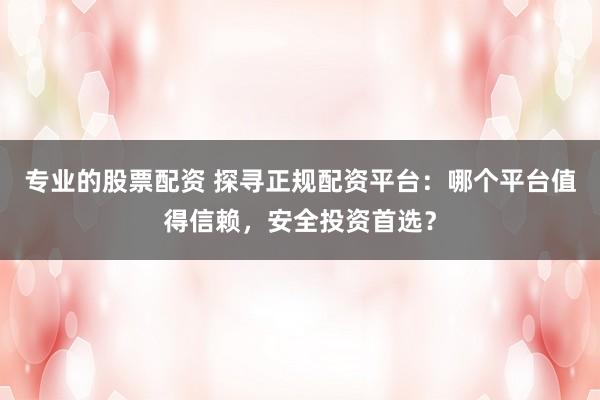 专业的股票配资 探寻正规配资平台：哪个平台值得信赖，安全投资首选？