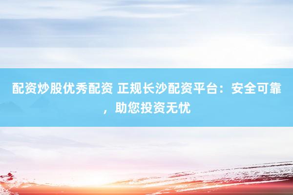 配资炒股优秀配资 正规长沙配资平台：安全可靠，助您投资无忧