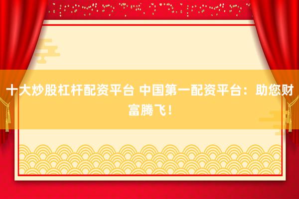 十大炒股杠杆配资平台 中国第一配资平台：助您财富腾飞！