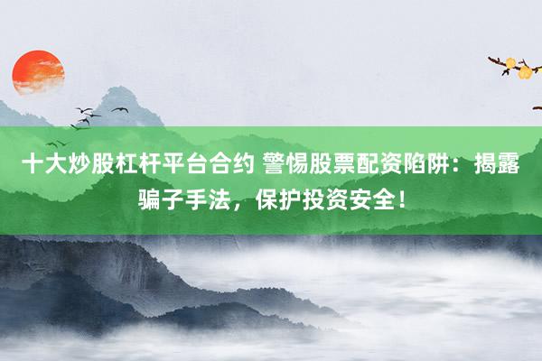 十大炒股杠杆平台合约 警惕股票配资陷阱：揭露骗子手法，保护投资安全！