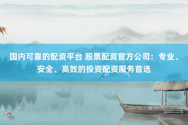 国内可靠的配资平台 股票配资官方公司：专业、安全、高效的投资配资服务首选