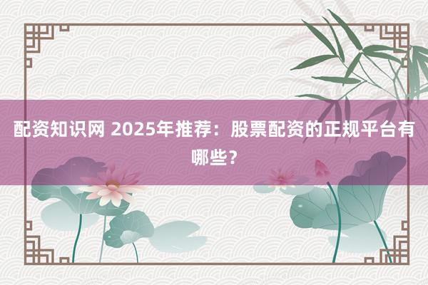 配资知识网 2025年推荐：股票配资的正规平台有哪些？