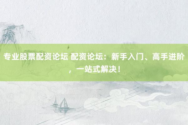 专业股票配资论坛 配资论坛：新手入门、高手进阶，一站式解决！