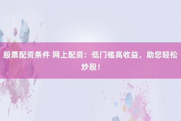 股票配资条件 网上配资：低门槛高收益，助您轻松炒股！