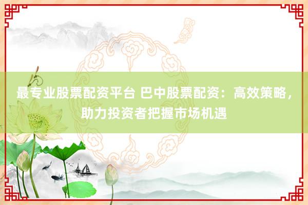 最专业股票配资平台 巴中股票配资：高效策略，助力投资者把握市场机遇