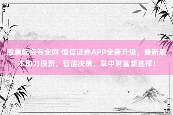 股票配资专业网 恒信证券APP全新升级，最新版本助力投资，智能决策，掌中财富新选择！
