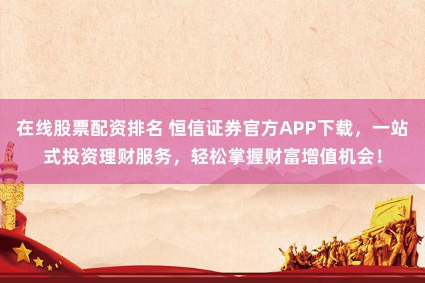 在线股票配资排名 恒信证券官方APP下载，一站式投资理财服务，轻松掌握财富增值机会！
