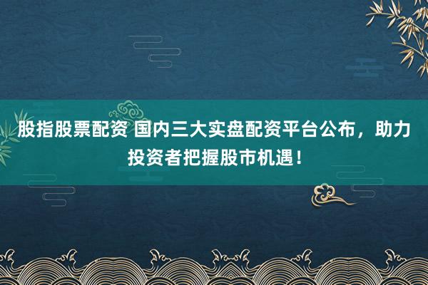 股指股票配资 国内三大实盘配资平台公布，助力投资者把握股市机遇！