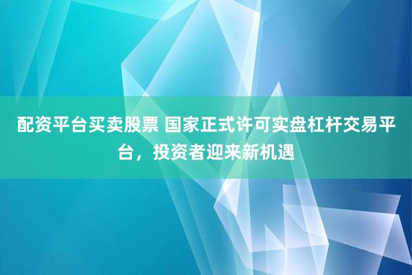 配资平台买卖股票 国家正式许可实盘杠杆交易平台，投资者迎来新机遇
