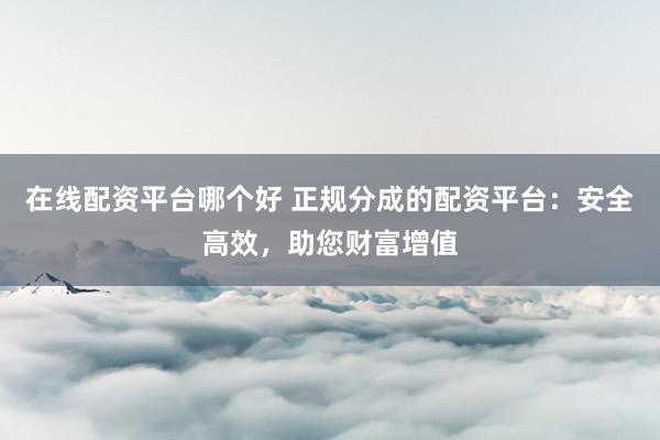 在线配资平台哪个好 正规分成的配资平台：安全高效，助您财富增值