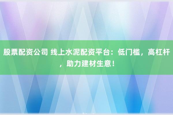 股票配资公司 线上水泥配资平台：低门槛，高杠杆，助力建材生意！
